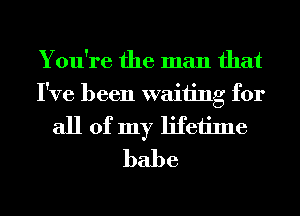 You're the man that
I've been waiting for
all of my lifetime
babe