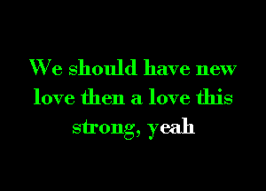 We Should have new

love then a love this

strong, yeah