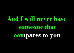 And I will never have

someone that
compares to you