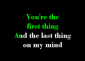 You're the
first thing
And the last thing

on my mind