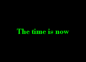 The time is now