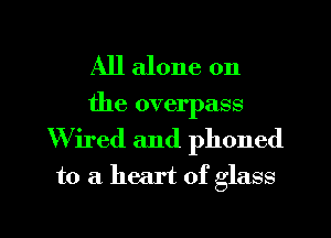 All alone on
the overpass

W ired and phoned

to a. heart of glass

g