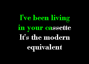 I've been living
in your cassette
It's the modern

equivalent

g