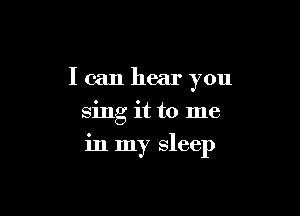 I can hear you
sing it to me

in my sleep