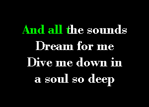 And all the sounds

Dream for me
Dive me down in
a soul so deep