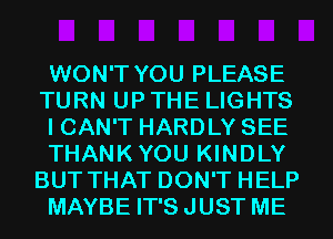 WON'T YOU PLEASE
TURN UP THE LIGHTS
I CAN'T HARDLY SEE
THANKYOU KINDLY
BUT THAT DON'T HELP
MAYBE IT'S JUST ME