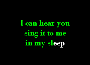 I can hear you
sing it to me

in my sleep