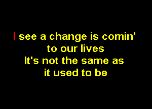 I see a change is comin'
to our lives

It's not the same as
it used to be