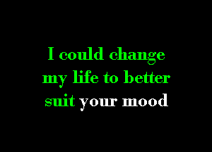 I could change
my life to better

suit your mood
