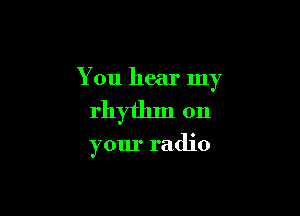 You hear my

rhythm on

your radio