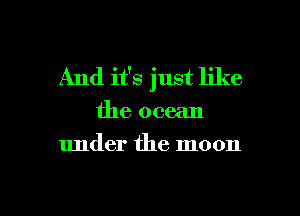 And it's just like

the ocean
under the moon