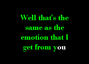 W ell that's the
same as the
emotion that I

get from you