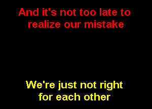 And it's not too late to
realize our mistake

We're just not right
for each other