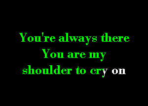 Y ou're always there
You are my
shoulder to cry on

g