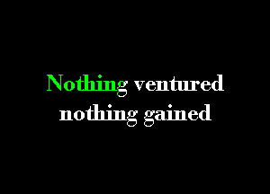 Nothing ventured

nothing gained