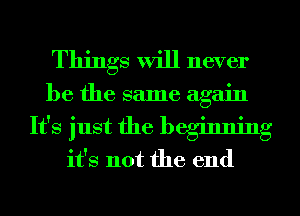 Things will never

be the same again

It's just the beginning
it's not the end