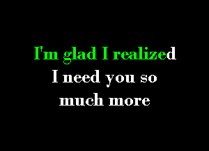 I'm glad I realized

I need you so
much more