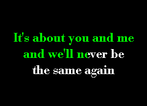 It's about you and me
and we'll never be
the same again