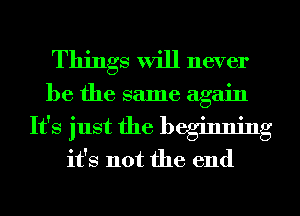 Things will never

be the same again

It's just the beginning
it's not the end