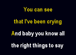 You can see
that I've been crying
And baby you know all

the right things to say