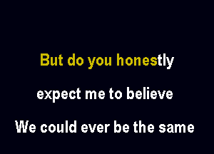 But do you honestly

expect me to believe

We could ever be the same