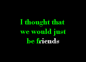 I thought that

we would just

be friends