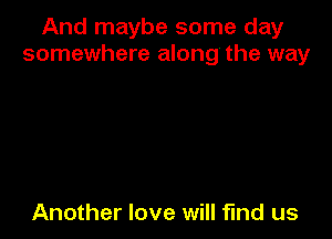 And maybe some day
somewhere along the way

Another love will find us