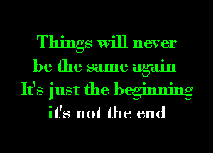 Things will never

be the same again

It's just the beginning
it's not the end