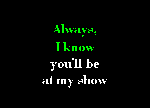 Always,
I know

you'll be

at my show