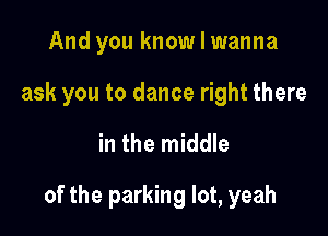 And you know I wanna
ask you to dance right there

in the middle

of the parking lot, yeah