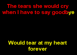The tears she would cry
when I have to say'goodbye

Would tear at my heart
forever