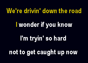 We're drivin' down the road

Iwonder if you know

I'm tryin' so hard

not to get caught up now