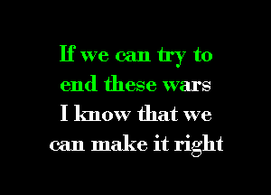 If we can try to
end these wars

I know that we
can make it right

g