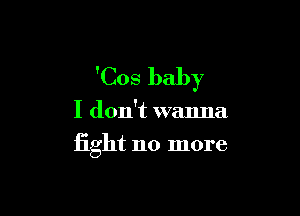 'Cos baby

I don't wanna
fight no more