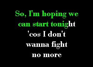 So, I'm hoping we
can start tonight
'cos I don't

wanna fight

110 more I