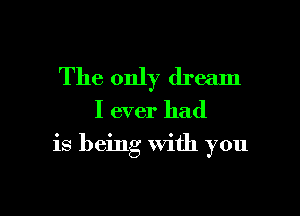 The only dream
I ever had

is being with you