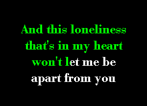 And this loneliness
that's in my heart
won't let me be
apart from you