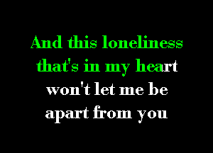 And this loneliness
that's in my heart
won't let me be
apart from you