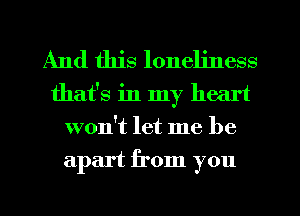 And this loneliness
that's in my heart
won't let me be
apart from you