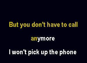 But you don't have to call

anymore

lwon't pick up the phone