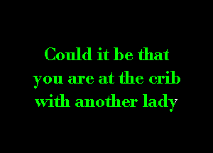 Could it be that

you are at the crib
With another lady