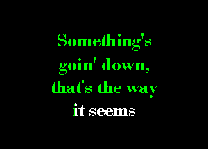 Something's

goin' down,

that's the way

it seems