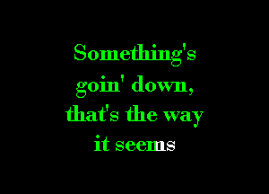 Something's

goin' down,

that's the way

it seems