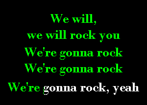 We will,
we will rock you

W e're gonna rock
W e're gonna rock

W e're gonna rock, yeah