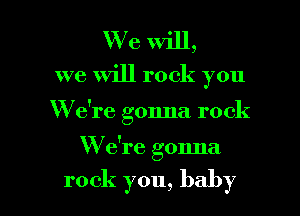 We will,
we Will rock you

W e're gonna rock

W e're gonna

rock you, baby I