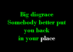 Big disgrace
Somebody better put
you back

in your place