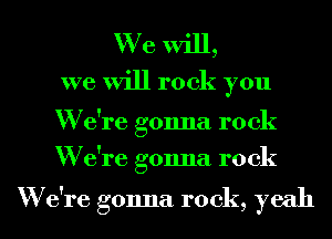 We will,
we will rock you

W e're gonna rock
W e're gonna rock

W e're gonna rock, yeah