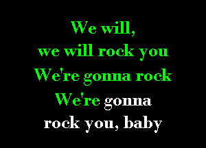 We will,
we Will rock you

W e're gonna rock

W e're gonna

rock you, baby I