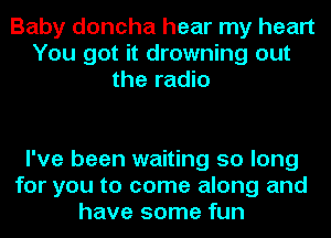 Baby doncha hear my heart
You got it drowning out
the radio

I've been waiting 50 long
for you to come along and
have some fun