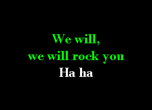 We Will,

we will rock you

Ha ha